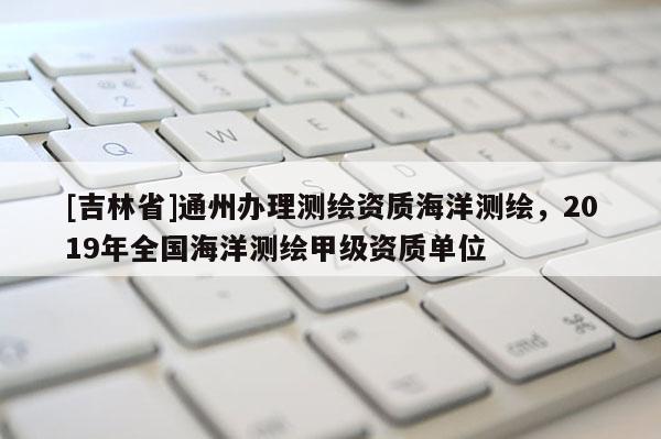 [吉林省]通州辦理測(cè)繪資質(zhì)海洋測(cè)繪，2019年全國(guó)海洋測(cè)繪甲級(jí)資質(zhì)單位