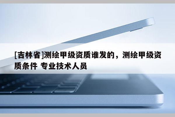 [吉林省]測(cè)繪甲級(jí)資質(zhì)誰(shuí)發(fā)的，測(cè)繪甲級(jí)資質(zhì)條件 專業(yè)技術(shù)人員