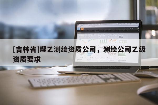 [吉林省]理乙測(cè)繪資質(zhì)公司，測(cè)繪公司乙級(jí)資質(zhì)要求