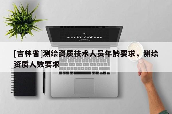 [吉林省]測(cè)繪資質(zhì)技術(shù)人員年齡要求，測(cè)繪資質(zhì)人數(shù)要求