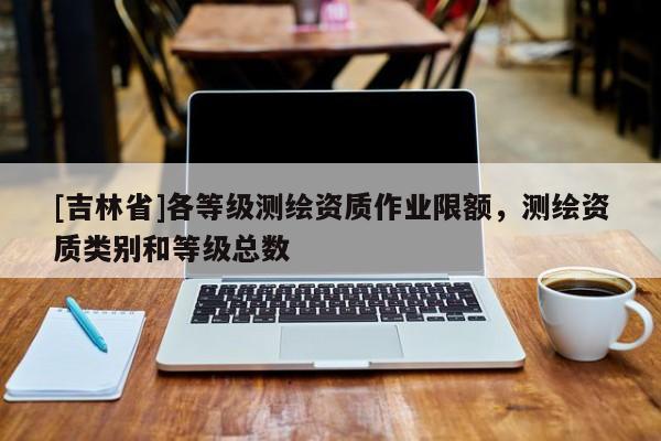 [吉林省]各等級測繪資質(zhì)作業(yè)限額，測繪資質(zhì)類別和等級總數(shù)