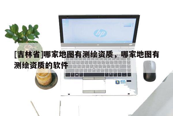 [吉林省]哪家地圖有測(cè)繪資質(zhì)，哪家地圖有測(cè)繪資質(zhì)的軟件