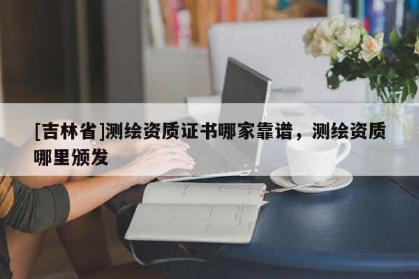 [吉林省]測繪資質(zhì)證書哪家靠譜，測繪資質(zhì)哪里頒發(fā)