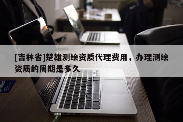 [吉林省]楚雄測繪資質代理費用，辦理測繪資質的周期是多久