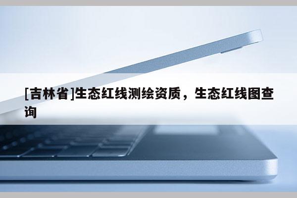 [吉林省]生態(tài)紅線測(cè)繪資質(zhì)，生態(tài)紅線圖查詢