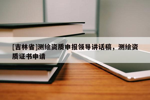 [吉林省]測繪資質(zhì)申報領(lǐng)導(dǎo)講話稿，測繪資質(zhì)證書申請