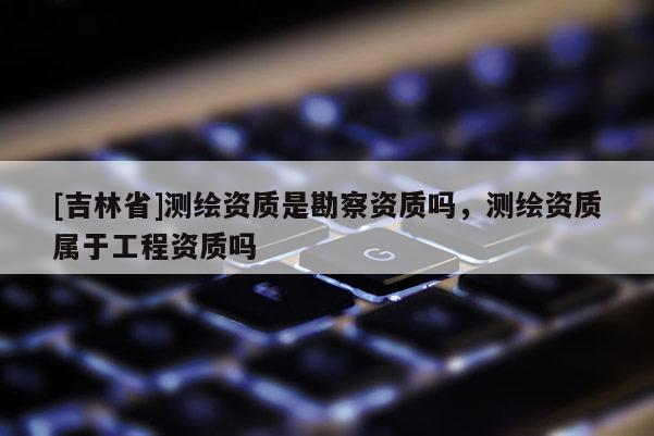 [吉林省]測繪資質(zhì)是勘察資質(zhì)嗎，測繪資質(zhì)屬于工程資質(zhì)嗎