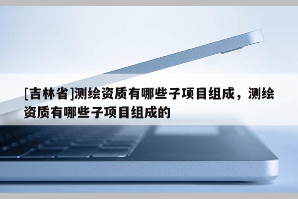 [吉林省]測繪資質(zhì)有哪些子項(xiàng)目組成，測繪資質(zhì)有哪些子項(xiàng)目組成的