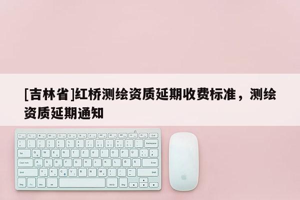 [吉林省]紅橋測(cè)繪資質(zhì)延期收費(fèi)標(biāo)準(zhǔn)，測(cè)繪資質(zhì)延期通知