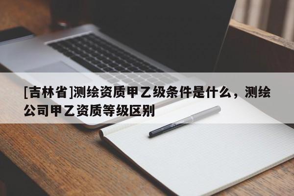 [吉林省]測繪資質(zhì)甲乙級條件是什么，測繪公司甲乙資質(zhì)等級區(qū)別