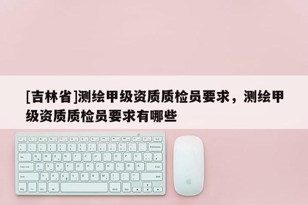 [吉林省]測(cè)繪甲級(jí)資質(zhì)質(zhì)檢員要求，測(cè)繪甲級(jí)資質(zhì)質(zhì)檢員要求有哪些