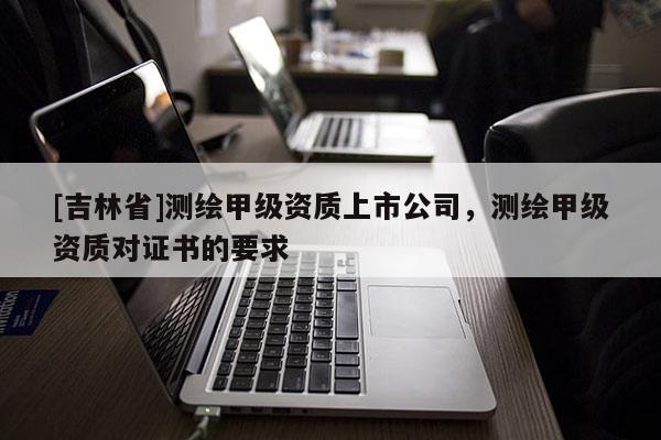 [吉林省]測(cè)繪甲級(jí)資質(zhì)上市公司，測(cè)繪甲級(jí)資質(zhì)對(duì)證書的要求