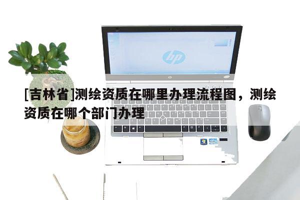 [吉林省]測繪資質在哪里辦理流程圖，測繪資質在哪個部門辦理