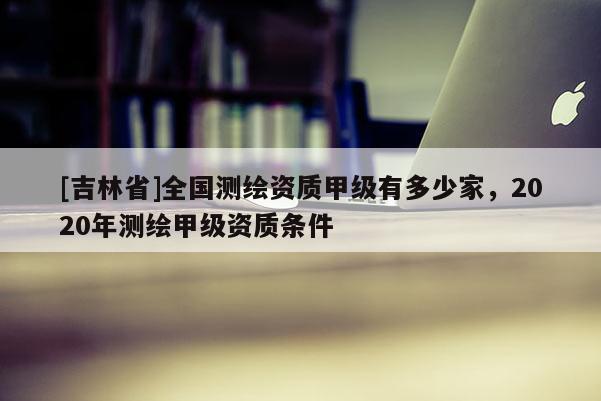 [吉林省]全國測繪資質(zhì)甲級有多少家，2020年測繪甲級資質(zhì)條件