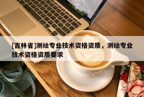 [吉林省]測(cè)繪專業(yè)技術(shù)資格資質(zhì)，測(cè)繪專業(yè)技術(shù)資格資質(zhì)要求
