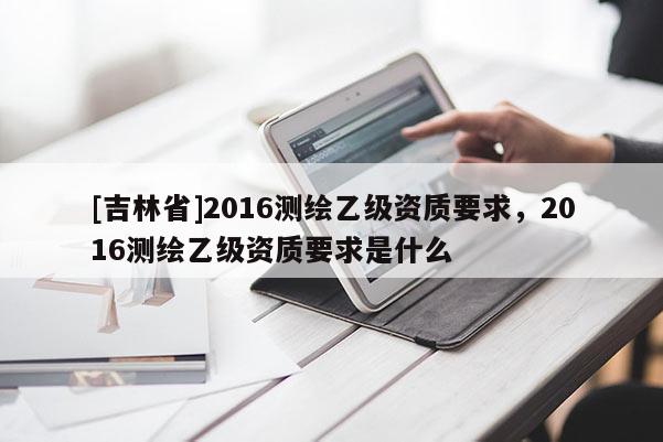[吉林省]2016測繪乙級資質(zhì)要求，2016測繪乙級資質(zhì)要求是什么