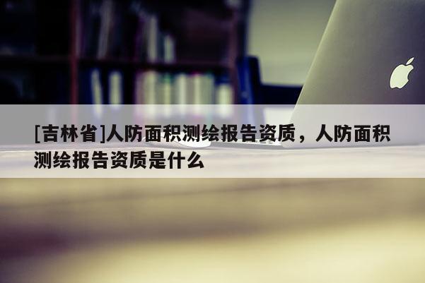 [吉林省]人防面積測(cè)繪報(bào)告資質(zhì)，人防面積測(cè)繪報(bào)告資質(zhì)是什么
