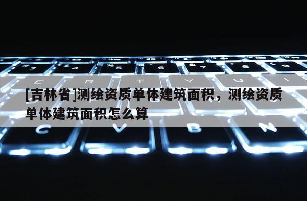 [吉林省]測(cè)繪資質(zhì)單體建筑面積，測(cè)繪資質(zhì)單體建筑面積怎么算