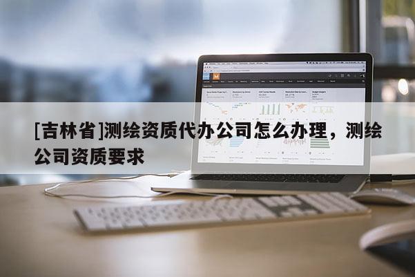 [吉林省]測繪資質(zhì)代辦公司怎么辦理，測繪公司資質(zhì)要求