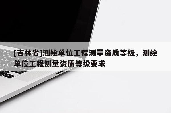 [吉林省]測繪單位工程測量資質(zhì)等級，測繪單位工程測量資質(zhì)等級要求
