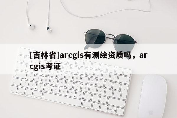 [吉林省]arcgis有測繪資質嗎，arcgis考證