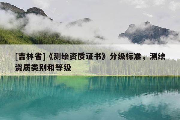 [吉林省]《測繪資質(zhì)證書》分級標準，測繪資質(zhì)類別和等級