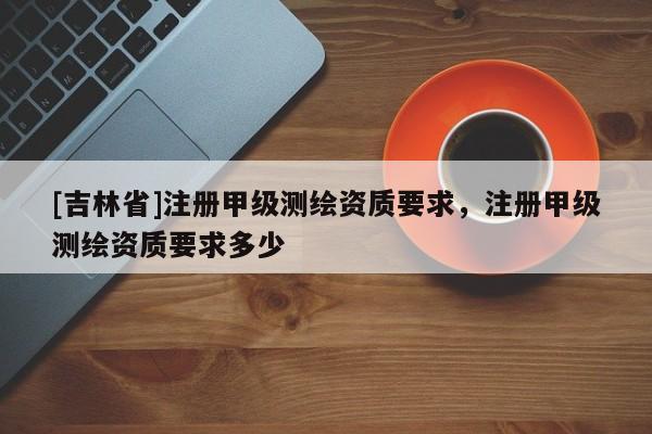 [吉林省]注冊(cè)甲級(jí)測(cè)繪資質(zhì)要求，注冊(cè)甲級(jí)測(cè)繪資質(zhì)要求多少