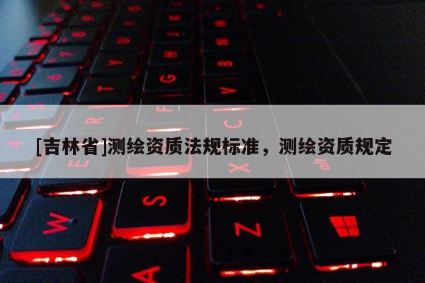 [吉林省]測繪資質(zhì)法規(guī)標(biāo)準(zhǔn)，測繪資質(zhì)規(guī)定