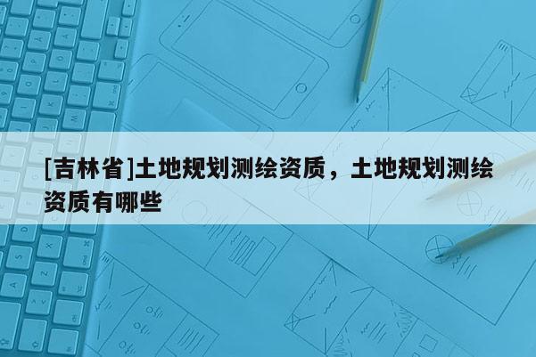 [吉林省]土地規(guī)劃測繪資質(zhì)，土地規(guī)劃測繪資質(zhì)有哪些