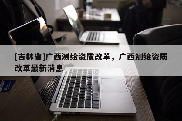 [吉林省]廣西測(cè)繪資質(zhì)改革，廣西測(cè)繪資質(zhì)改革最新消息
