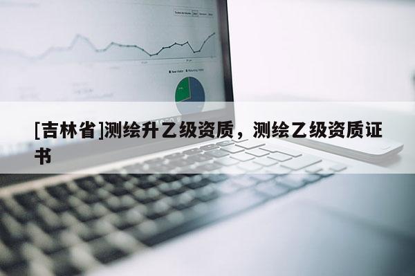 [吉林省]測繪升乙級資質(zhì)，測繪乙級資質(zhì)證書
