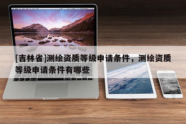 [吉林省]測(cè)繪資質(zhì)等級(jí)申請(qǐng)條件，測(cè)繪資質(zhì)等級(jí)申請(qǐng)條件有哪些