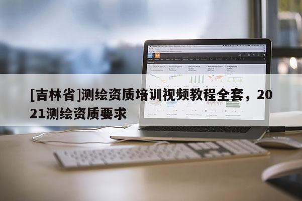 [吉林省]測繪資質(zhì)培訓視頻教程全套，2021測繪資質(zhì)要求