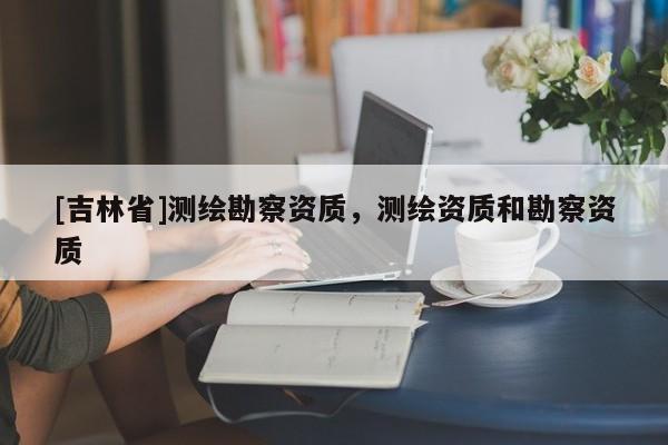 [吉林省]測繪勘察資質(zhì)，測繪資質(zhì)和勘察資質(zhì)