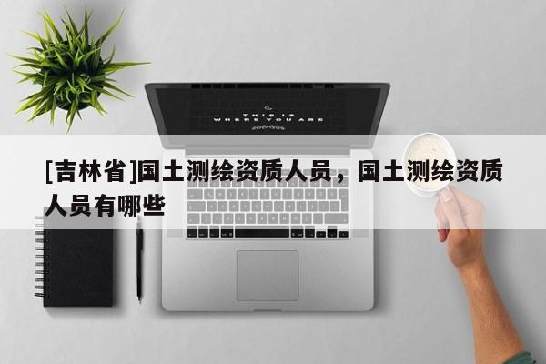 [吉林省]國土測繪資質(zhì)人員，國土測繪資質(zhì)人員有哪些