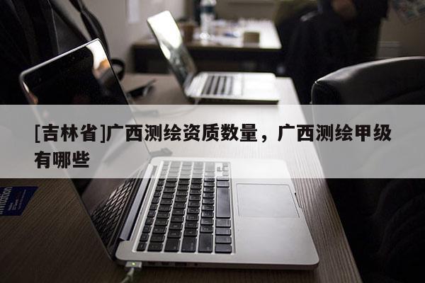 [吉林省]廣西測繪資質(zhì)數(shù)量，廣西測繪甲級有哪些