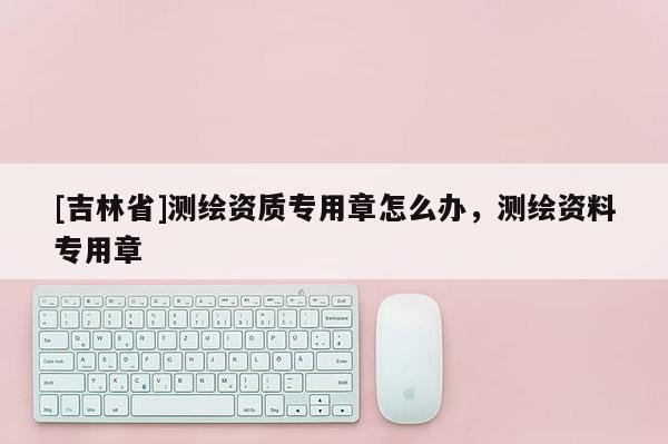 [吉林省]測繪資質(zhì)專用章怎么辦，測繪資料專用章