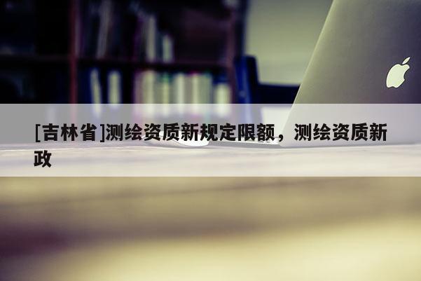 [吉林省]測繪資質(zhì)新規(guī)定限額，測繪資質(zhì)新政