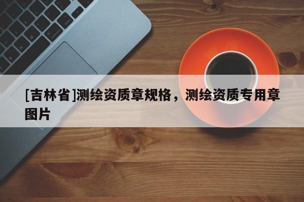 [吉林省]測(cè)繪資質(zhì)章規(guī)格，測(cè)繪資質(zhì)專用章圖片