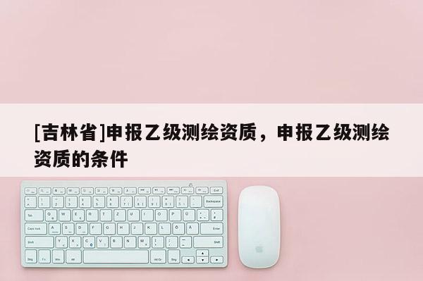 [吉林省]申報(bào)乙級(jí)測(cè)繪資質(zhì)，申報(bào)乙級(jí)測(cè)繪資質(zhì)的條件