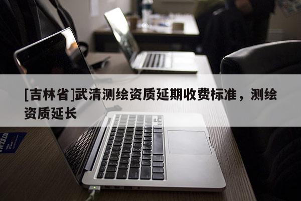 [吉林省]武清測(cè)繪資質(zhì)延期收費(fèi)標(biāo)準(zhǔn)，測(cè)繪資質(zhì)延長(zhǎng)