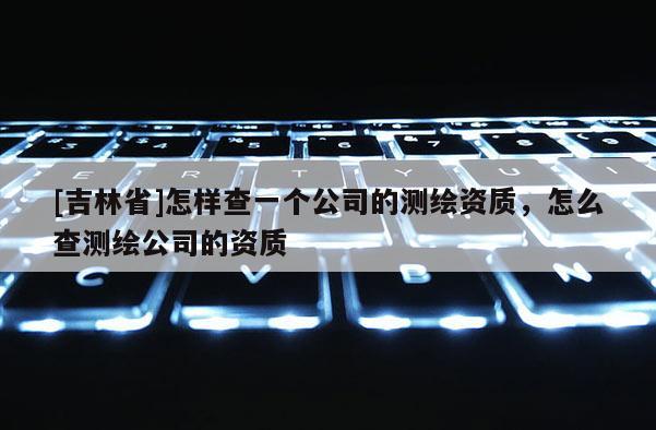 [吉林省]怎樣查一個(gè)公司的測(cè)繪資質(zhì)，怎么查測(cè)繪公司的資質(zhì)