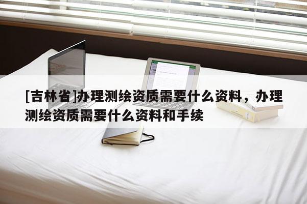[吉林省]辦理測繪資質(zhì)需要什么資料，辦理測繪資質(zhì)需要什么資料和手續(xù)