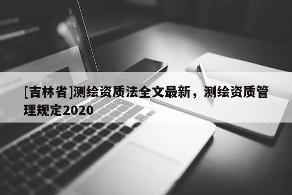 [吉林省]測繪資質(zhì)法全文最新，測繪資質(zhì)管理規(guī)定2020