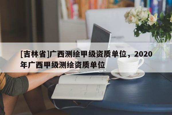 [吉林省]廣西測繪甲級資質單位，2020年廣西甲級測繪資質單位