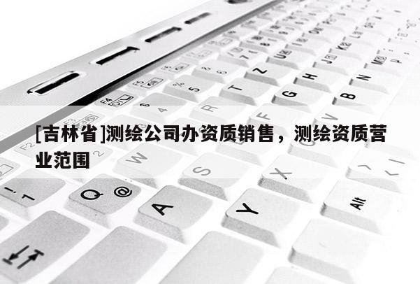[吉林省]測繪公司辦資質銷售，測繪資質營業(yè)范圍