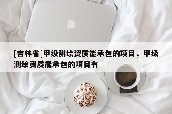 [吉林省]甲級測繪資質(zhì)能承包的項目，甲級測繪資質(zhì)能承包的項目有