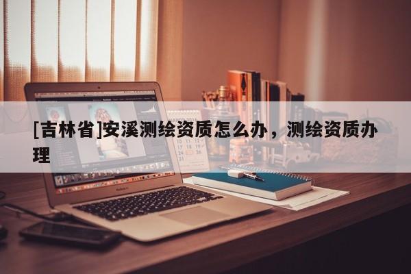 [吉林省]安溪測繪資質(zhì)怎么辦，測繪資質(zhì)辦理