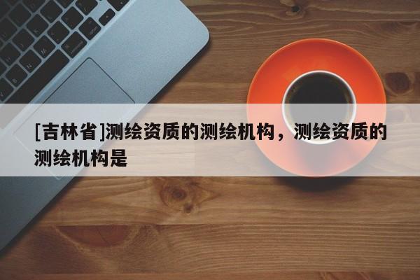 [吉林省]測繪資質的測繪機構，測繪資質的測繪機構是