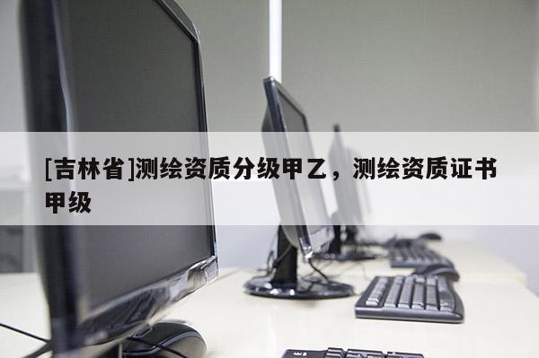 [吉林省]測(cè)繪資質(zhì)分級(jí)甲乙，測(cè)繪資質(zhì)證書(shū)甲級(jí)